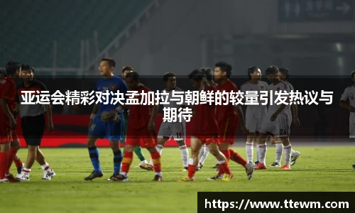 亚运会精彩对决孟加拉与朝鲜的较量引发热议与期待